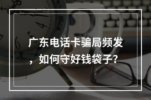 广东电话卡骗局频发，如何守好钱袋子？