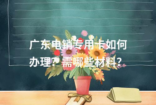 广东电销专用卡如何办理？需哪些材料？