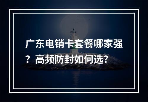 广东电销卡套餐哪家强？高频防封如何选？