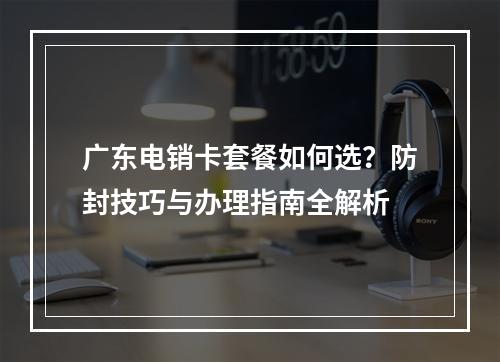 广东电销卡套餐如何选？防封技巧与办理指南全解析