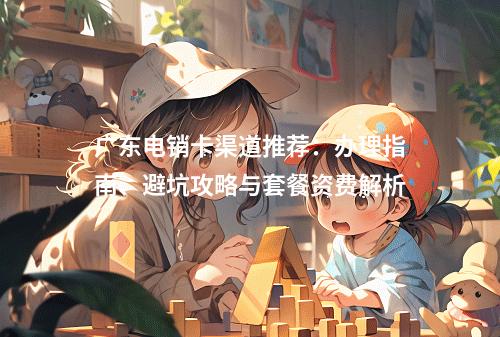 广东电销卡渠道推荐：办理指南、避坑攻略与套餐资费解析