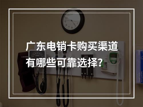 广东电销卡购买渠道有哪些可靠选择？