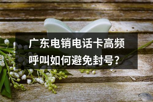 广东电销电话卡高频呼叫如何避免封号？