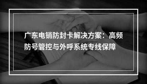 广东电销防封卡解决方案：高频防号管控与外呼系统专线保障
