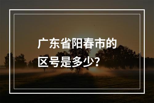 广东省阳春市的区号是多少？