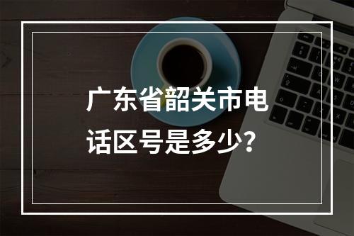 广东省韶关市电话区号是多少？
