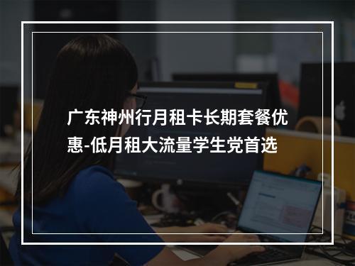 广东神州行月租卡长期套餐优惠-低月租大流量学生党首选