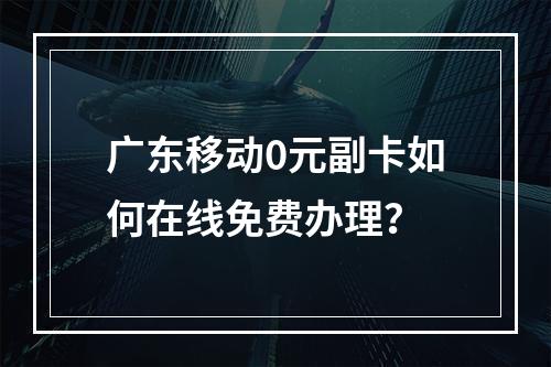 广东移动0元副卡如何在线免费办理？