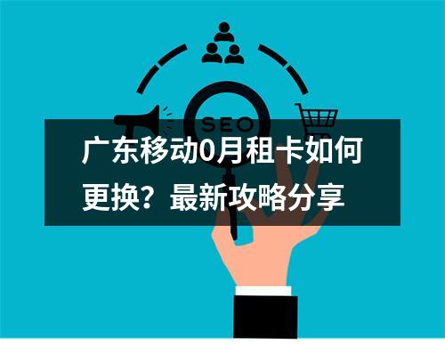 广东移动0月租卡如何更换？最新攻略分享