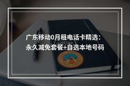 广东移动0月租电话卡精选：永久减免套餐+自选本地号码