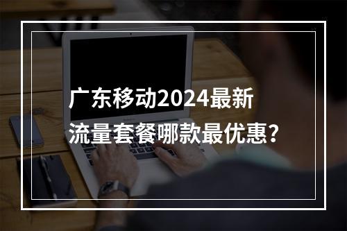 广东移动2024最新流量套餐哪款最优惠？