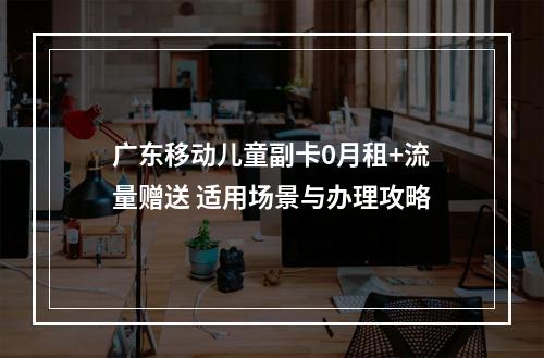 广东移动儿童副卡0月租+流量赠送 适用场景与办理攻略