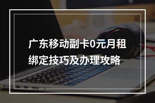 广东移动副卡0元月租绑定技巧及办理攻略
