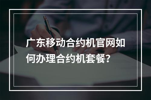 广东移动合约机官网如何办理合约机套餐？