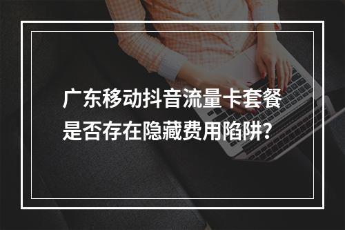 广东移动抖音流量卡套餐是否存在隐藏费用陷阱？