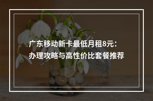 广东移动新卡最低月租8元：办理攻略与高性价比套餐推荐