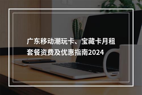 广东移动潮玩卡、宝藏卡月租套餐资费及优惠指南2024
