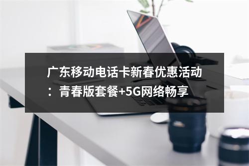 广东移动电话卡新春优惠活动：青春版套餐+5G网络畅享