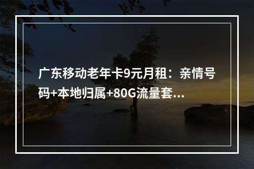 广东移动老年卡9元月租：亲情号码+本地归属+80G流量套餐