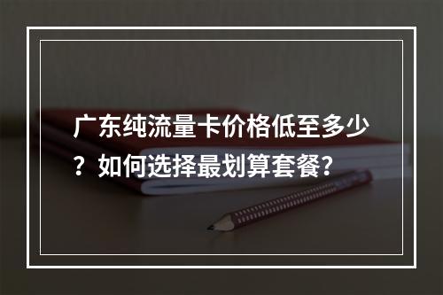 广东纯流量卡价格低至多少？如何选择最划算套餐？