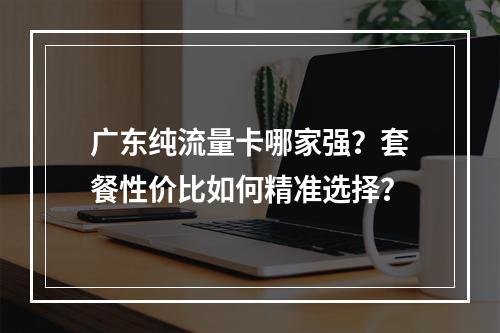 广东纯流量卡哪家强？套餐性价比如何精准选择？