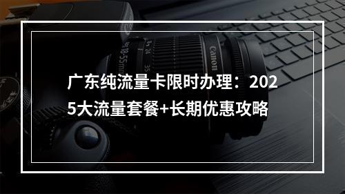 广东纯流量卡限时办理：2025大流量套餐+长期优惠攻略