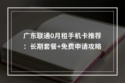 广东联通0月租手机卡推荐：长期套餐+免费申请攻略