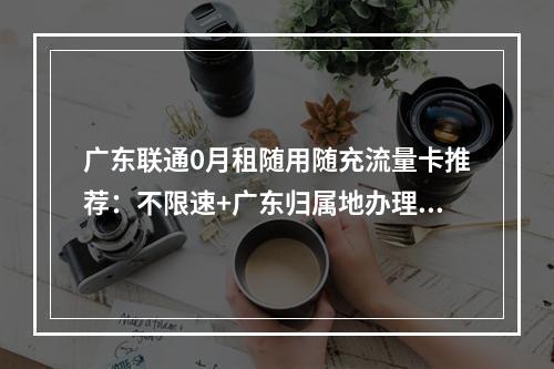 广东联通0月租随用随充流量卡推荐：不限速+广东归属地办理指南