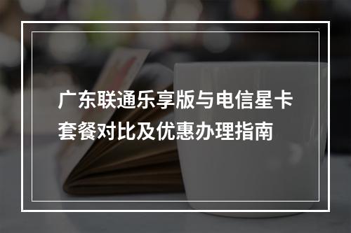 广东联通乐享版与电信星卡套餐对比及优惠办理指南