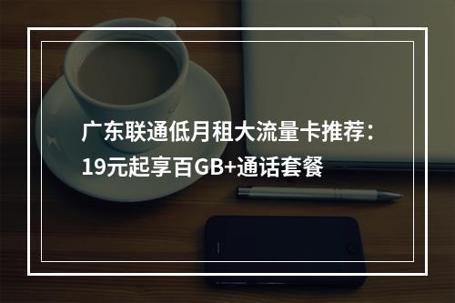 广东联通低月租大流量卡推荐：19元起享百GB+通话套餐