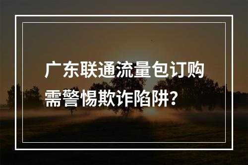 广东联通流量包订购需警惕欺诈陷阱？