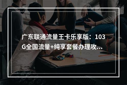 广东联通流量王卡乐享版：103G全国流量+纯享套餐办理攻略
