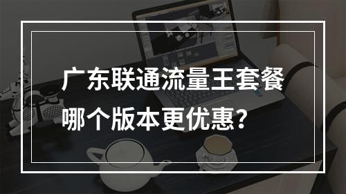 广东联通流量王套餐哪个版本更优惠？