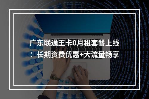 广东联通王卡0月租套餐上线：长期资费优惠+大流量畅享