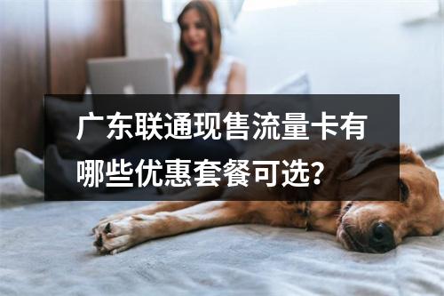 广东联通现售流量卡有哪些优惠套餐可选？