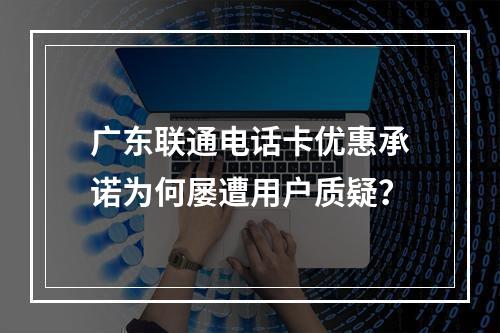 广东联通电话卡优惠承诺为何屡遭用户质疑？