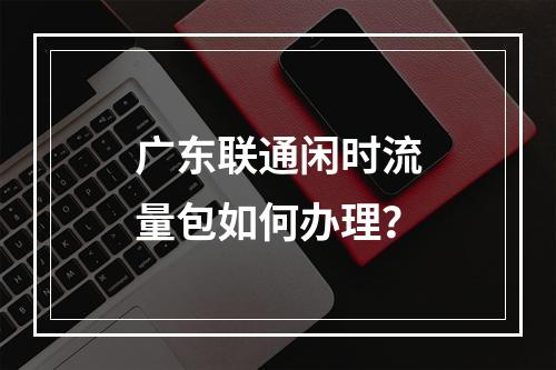 广东联通闲时流量包如何办理？