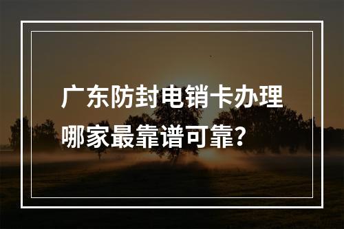 广东防封电销卡办理哪家最靠谱可靠？