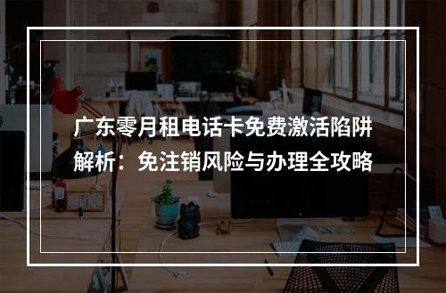 广东零月租电话卡免费激活陷阱解析：免注销风险与办理全攻略