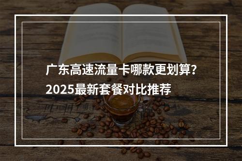 广东高速流量卡哪款更划算？2025最新套餐对比推荐