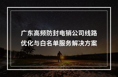 广东高频防封电销公司线路优化与白名单服务解决方案