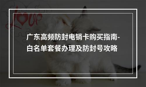 广东高频防封电销卡购买指南-白名单套餐办理及防封号攻略