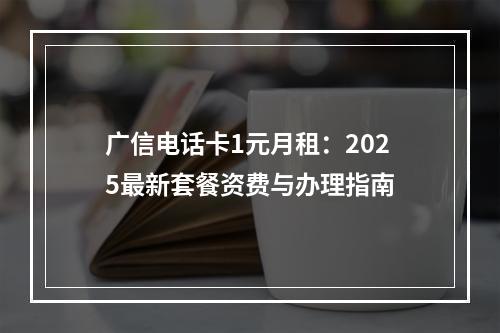 广信电话卡1元月租：2025最新套餐资费与办理指南