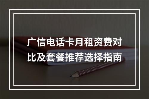 广信电话卡月租资费对比及套餐推荐选择指南