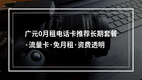 广元0月租电话卡推荐长期套餐·流量卡·免月租·资费透明
