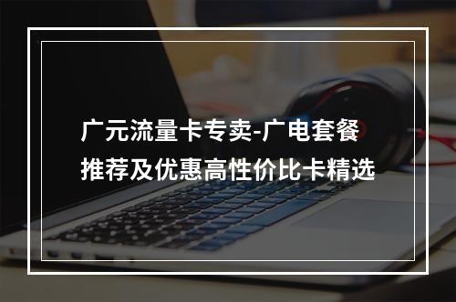 广元流量卡专卖-广电套餐推荐及优惠高性价比卡精选