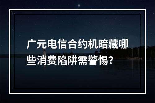 广元电信合约机暗藏哪些消费陷阱需警惕？