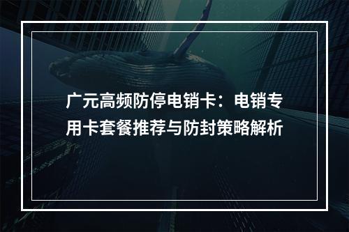 广元高频防停电销卡：电销专用卡套餐推荐与防封策略解析