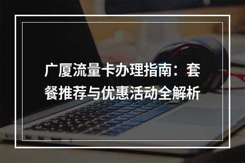 广厦流量卡办理指南：套餐推荐与优惠活动全解析