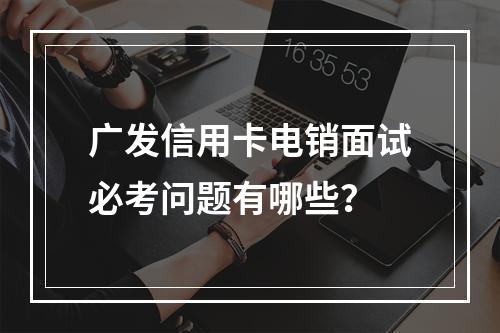 广发信用卡电销面试必考问题有哪些？